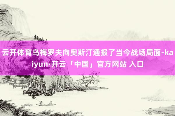 云开体育乌梅罗夫向奥斯汀通报了当今战场局面-kaiyun·开云「中国」官方网站 入口