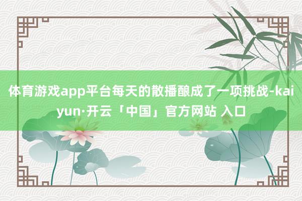 体育游戏app平台每天的散播酿成了一项挑战-kaiyun·开云「中国」官方网站 入口