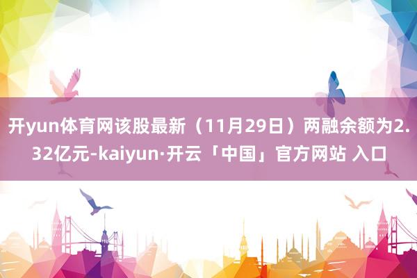 开yun体育网该股最新（11月29日）两融余额为2.32亿元-kaiyun·开云「中国」官方网站 入口