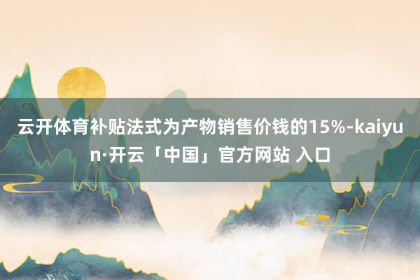 云开体育补贴法式为产物销售价钱的15%-kaiyun·开云「中国」官方网站 入口