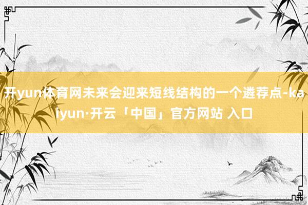开yun体育网未来会迎来短线结构的一个遴荐点-kaiyun·开云「中国」官方网站 入口