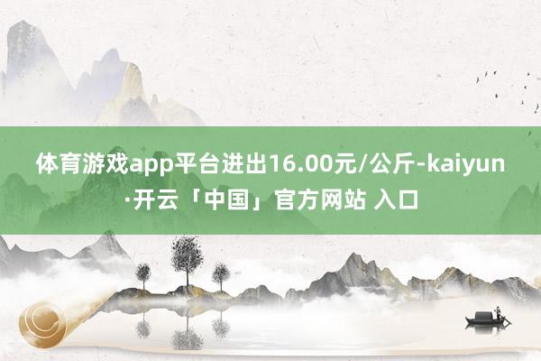 体育游戏app平台进出16.00元/公斤-kaiyun·开云「中国」官方网站 入口