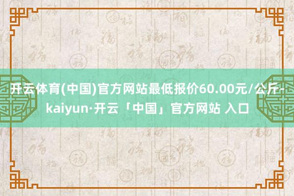 开云体育(中国)官方网站最低报价60.00元/公斤-kaiyun·开云「中国」官方网站 入口