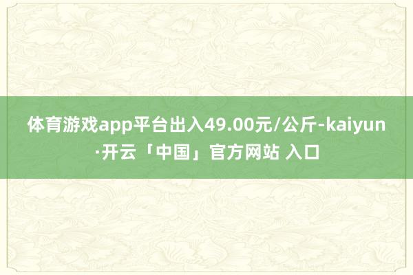 体育游戏app平台出入49.00元/公斤-kaiyun·开云「中国」官方网站 入口