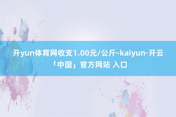 开yun体育网收支1.00元/公斤-kaiyun·开云「中国」官方网站 入口