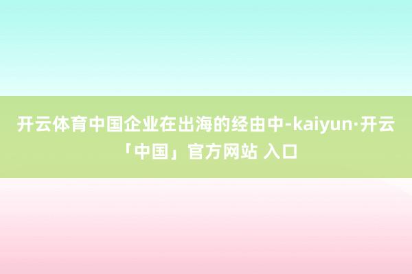 开云体育中国企业在出海的经由中-kaiyun·开云「中国」官方网站 入口
