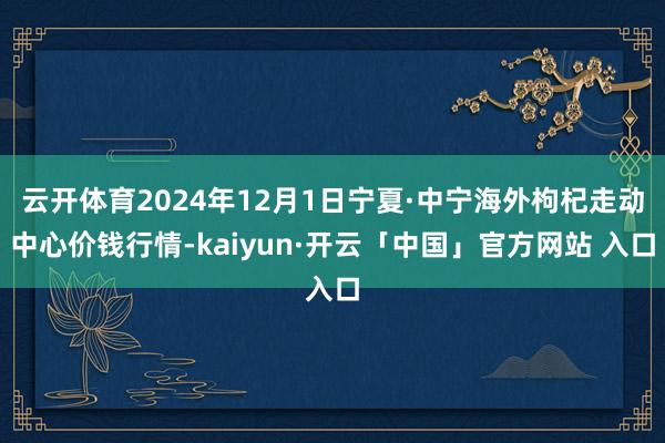 云开体育2024年12月1日宁夏·中宁海外枸杞走动中心价钱行情-kaiyun·开云「中国」官方网站 入口