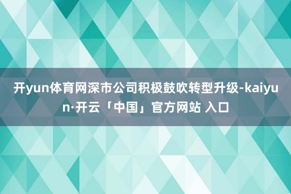 开yun体育网深市公司积极鼓吹转型升级-kaiyun·开云「中国」官方网站 入口