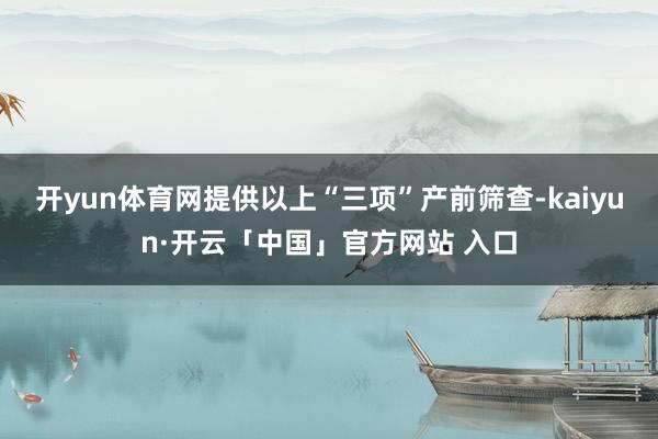 开yun体育网提供以上“三项”产前筛查-kaiyun·开云「中国」官方网站 入口