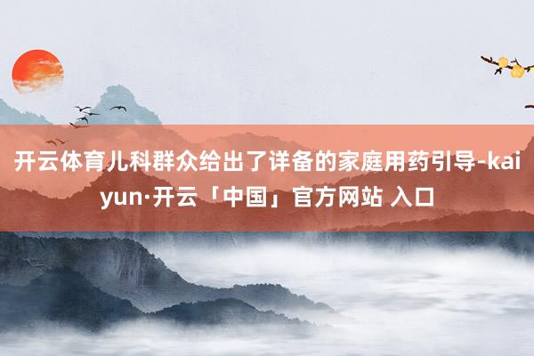 开云体育儿科群众给出了详备的家庭用药引导-kaiyun·开云「中国」官方网站 入口