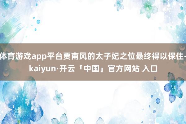 体育游戏app平台贾南风的太子妃之位最终得以保住-kaiyun·开云「中国」官方网站 入口
