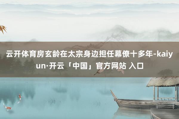 云开体育房玄龄在太宗身边担任幕僚十多年-kaiyun·开云「中国」官方网站 入口