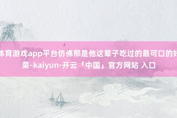体育游戏app平台仿佛那是他这辈子吃过的最可口的好菜-kaiyun·开云「中国」官方网站 入口