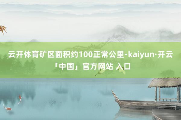 云开体育矿区面积约100正常公里-kaiyun·开云「中国」官方网站 入口