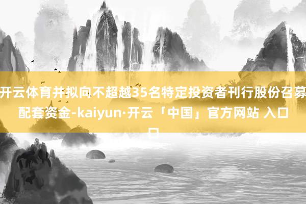 开云体育并拟向不超越35名特定投资者刊行股份召募配套资金-kaiyun·开云「中国」官方网站 入口