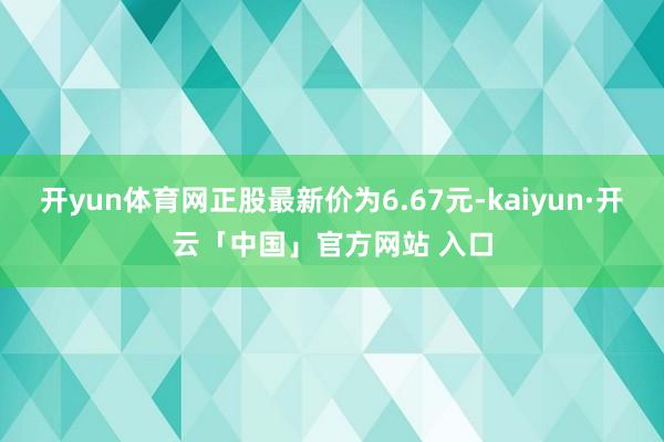 开yun体育网正股最新价为6.67元-kaiyun·开云「中国」官方网站 入口