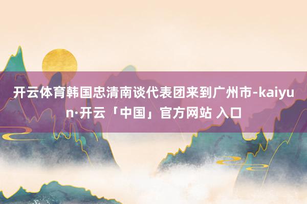 开云体育韩国忠清南谈代表团来到广州市-kaiyun·开云「中国」官方网站 入口
