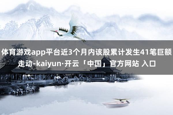 体育游戏app平台近3个月内该股累计发生41笔巨额走动-kaiyun·开云「中国」官方网站 入口