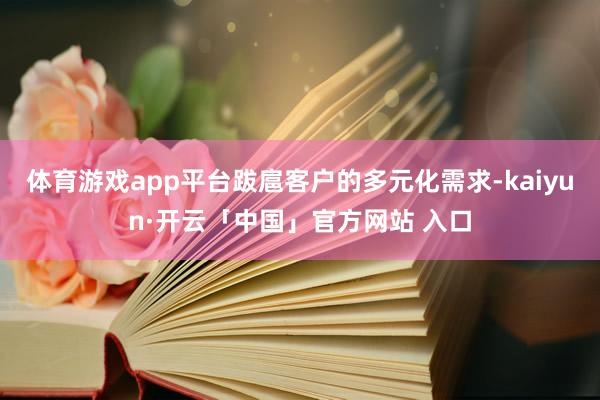 体育游戏app平台跋扈客户的多元化需求-kaiyun·开云「中国」官方网站 入口