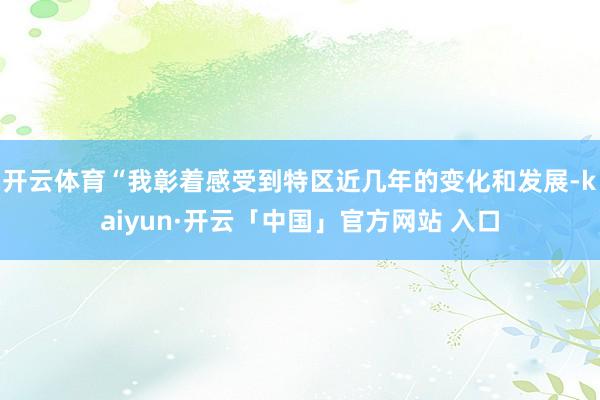 开云体育“我彰着感受到特区近几年的变化和发展-kaiyun·开云「中国」官方网站 入口