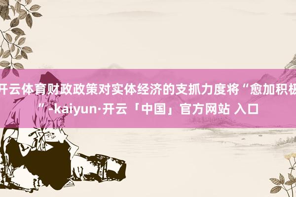 开云体育财政政策对实体经济的支抓力度将“愈加积极”-kaiyun·开云「中国」官方网站 入口