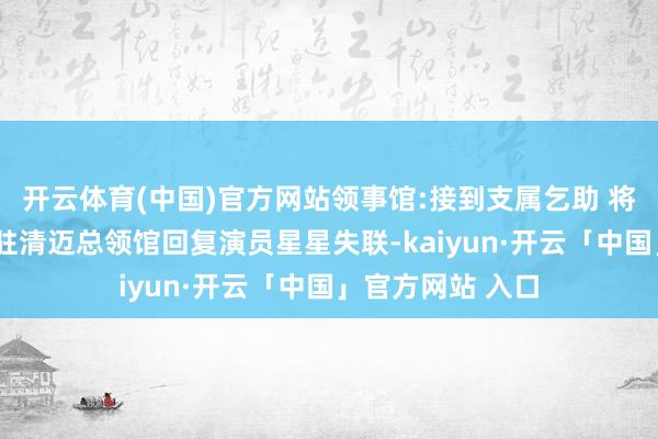 开云体育(中国)官方网站领事馆:接到支属乞助 将握续追踪阐扬#驻清迈总领馆回复演员星星失联-kaiyun·开云「中国」官方网站 入口