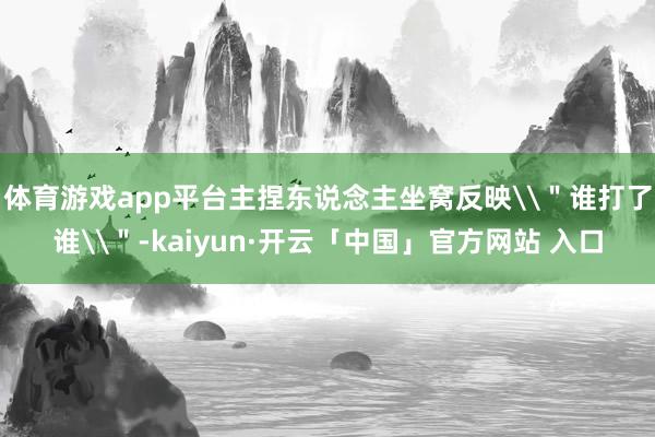 体育游戏app平台主捏东说念主坐窝反映\＂谁打了谁\＂-kaiyun·开云「中国」官方网站 入口