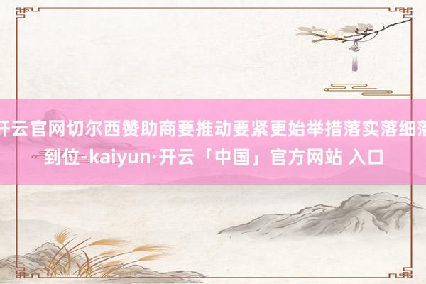 开云官网切尔西赞助商要推动要紧更始举措落实落细落到位-kaiyun·开云「中国」官方网站 入口