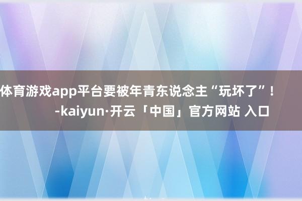 体育游戏app平台要被年青东说念主“玩坏了”！            -kaiyun·开云「中国」官方网站 入口