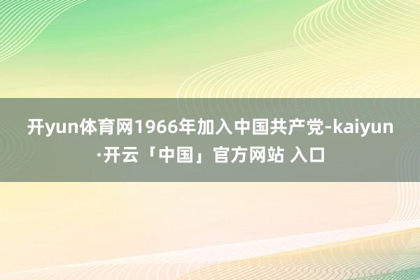 开yun体育网1966年加入中国共产党-kaiyun·开云「中国」官方网站 入口