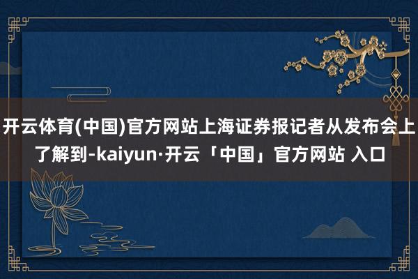 开云体育(中国)官方网站上海证券报记者从发布会上了解到-kaiyun·开云「中国」官方网站 入口