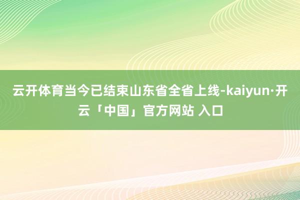 云开体育当今已结束山东省全省上线-kaiyun·开云「中国」官方网站 入口