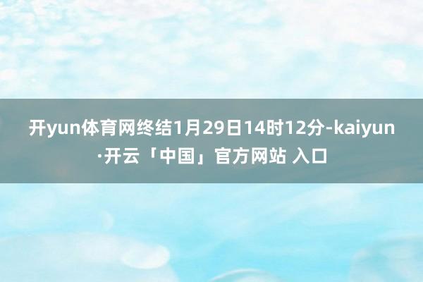 开yun体育网终结1月29日14时12分-kaiyun·开云「中国」官方网站 入口