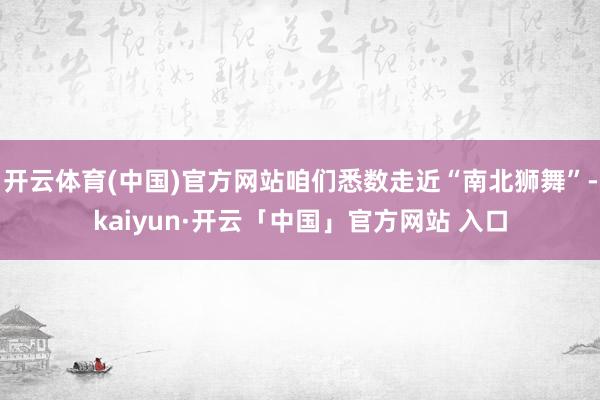 开云体育(中国)官方网站咱们悉数走近“南北狮舞”-kaiyun·开云「中国」官方网站 入口