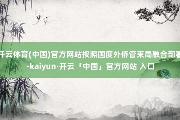 开云体育(中国)官方网站按照国度外侨管束局融合部署-kaiyun·开云「中国」官方网站 入口