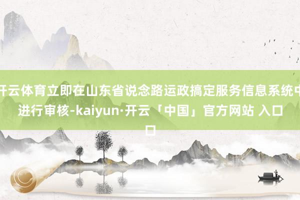 开云体育立即在山东省说念路运政搞定服务信息系统中进行审核-kaiyun·开云「中国」官方网站 入口