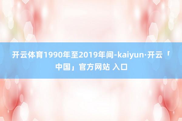 开云体育1990年至2019年间-kaiyun·开云「中国」官方网站 入口