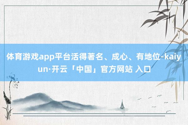 体育游戏app平台活得著名、成心、有地位-kaiyun·开云「中国」官方网站 入口
