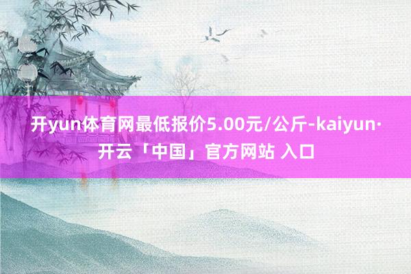开yun体育网最低报价5.00元/公斤-kaiyun·开云「中国」官方网站 入口