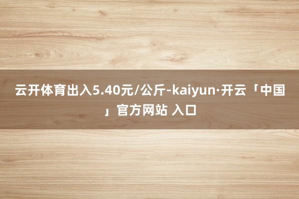云开体育出入5.40元/公斤-kaiyun·开云「中国」官方网站 入口