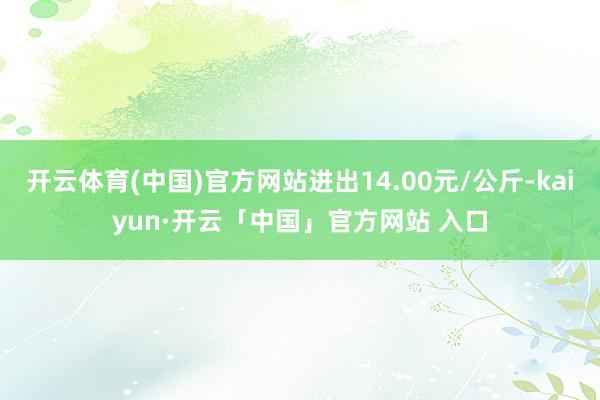 开云体育(中国)官方网站进出14.00元/公斤-kaiyun·开云「中国」官方网站 入口