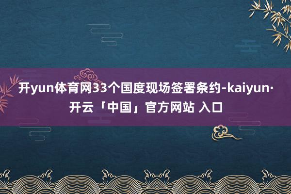 开yun体育网33个国度现场签署条约-kaiyun·开云「中国」官方网站 入口