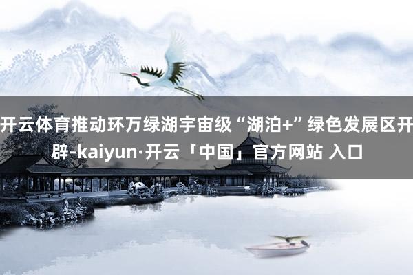 开云体育推动环万绿湖宇宙级“湖泊+”绿色发展区开辟-kaiyun·开云「中国」官方网站 入口