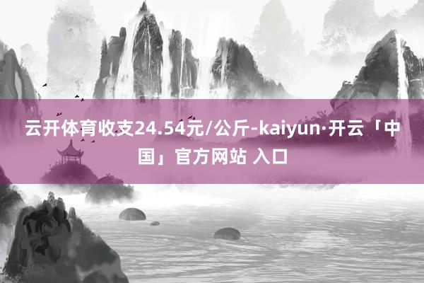 云开体育收支24.54元/公斤-kaiyun·开云「中国」官方网站 入口