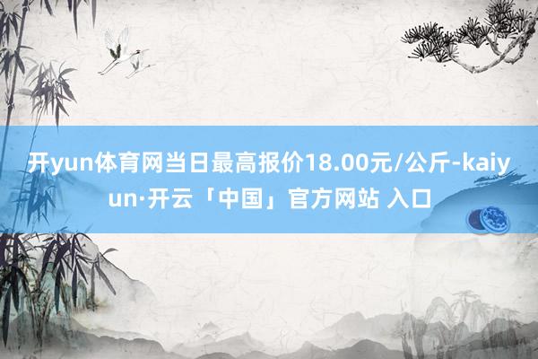 开yun体育网当日最高报价18.00元/公斤-kaiyun·开云「中国」官方网站 入口