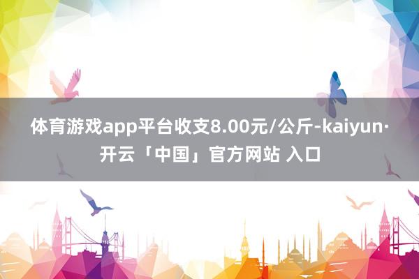 体育游戏app平台收支8.00元/公斤-kaiyun·开云「中国」官方网站 入口
