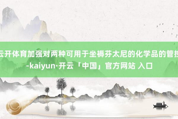 云开体育加强对两种可用于坐褥芬太尼的化学品的管控-kaiyun·开云「中国」官方网站 入口