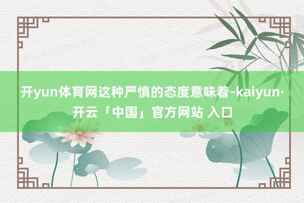 开yun体育网这种严慎的态度意味着-kaiyun·开云「中国」官方网站 入口