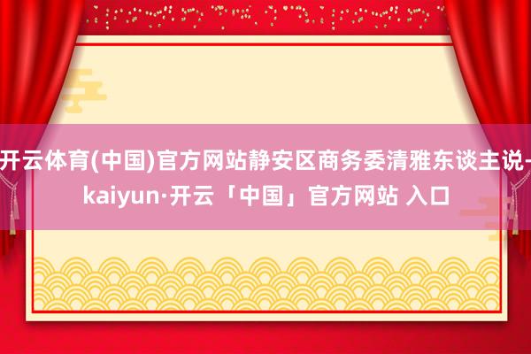 开云体育(中国)官方网站静安区商务委清雅东谈主说-kaiyun·开云「中国」官方网站 入口