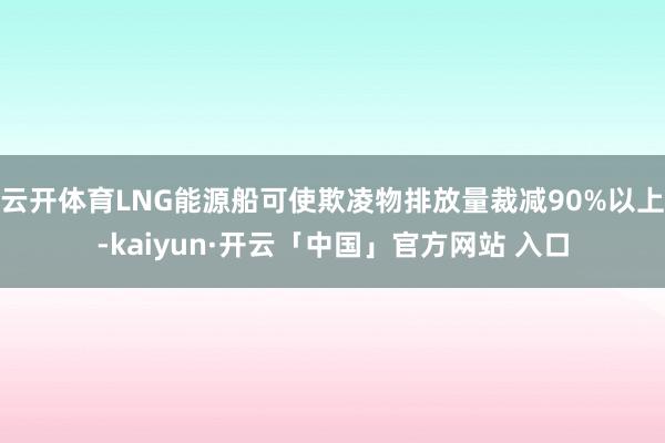 云开体育LNG能源船可使欺凌物排放量裁减90%以上-kaiyun·开云「中国」官方网站 入口